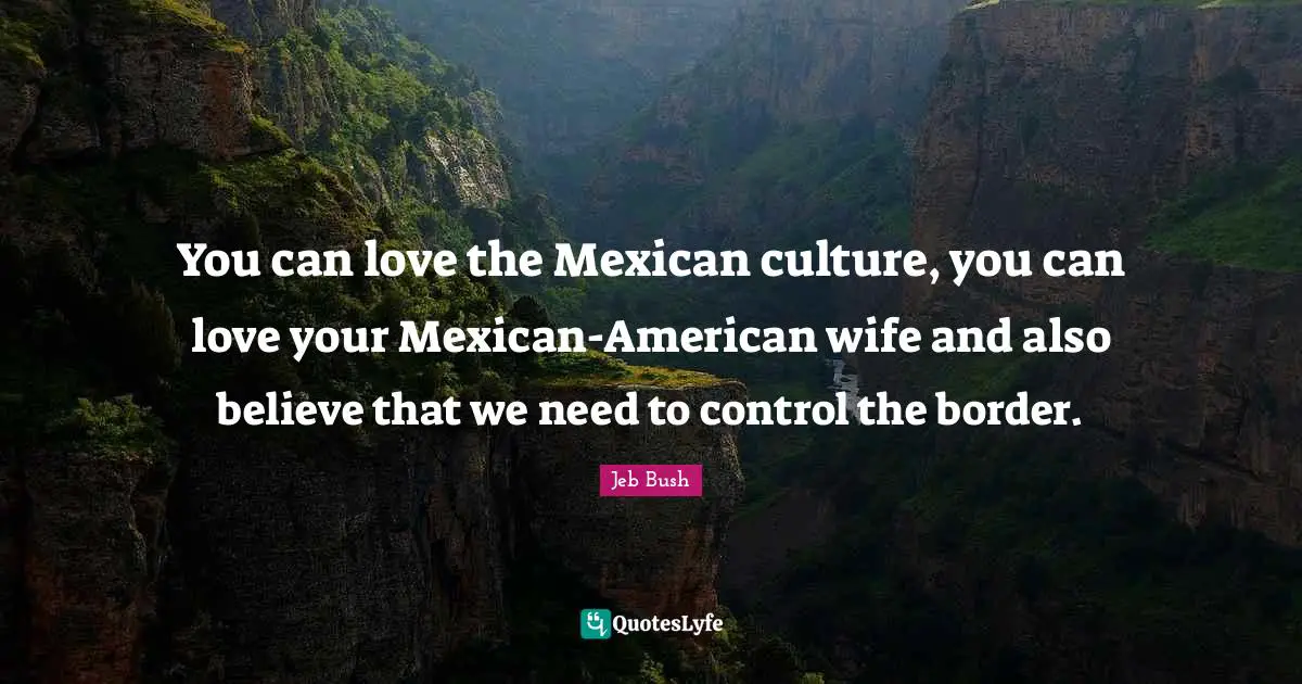You can love the Mexican culture, you can love your Mexican-American wife and also believe that we need to control the border.