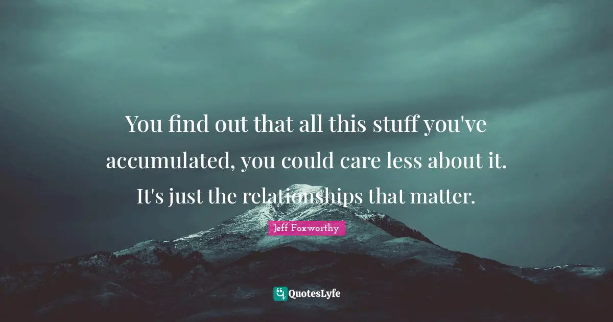 You find out that all this stuff you've accumulated, you could care less about it. It's just the relationships that matter.