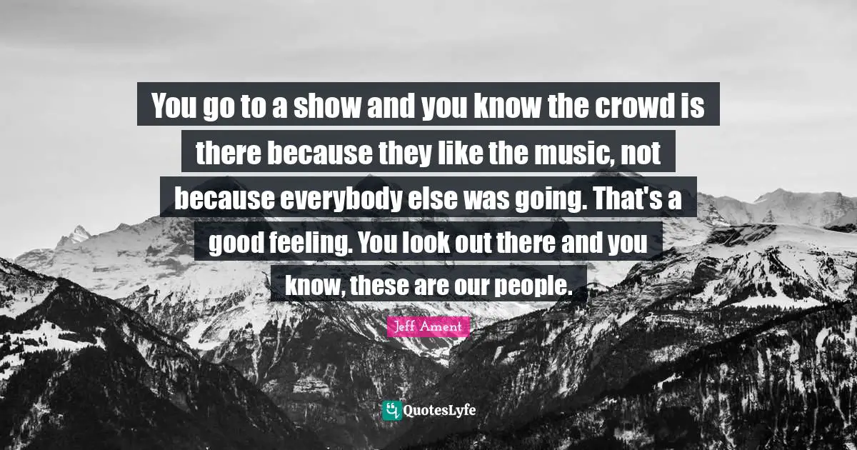 You go to a show and you know the crowd is there because they like the music, not because everybody else was going. That's a good feeling. You look out there and you know, these are our people.