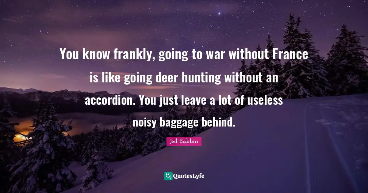 You know frankly, going to war without France is like going deer hunting without an accordion. You just leave a lot of useless noisy baggage behind.