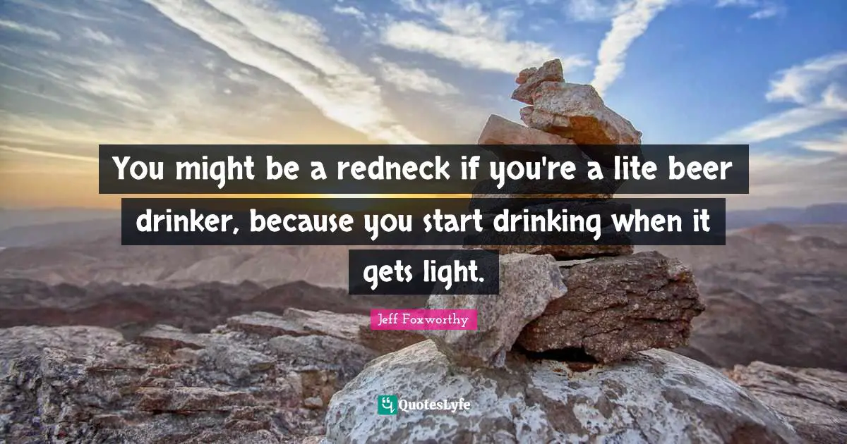 You might be a redneck if you're a lite beer drinker, because you start drinking when it gets light.