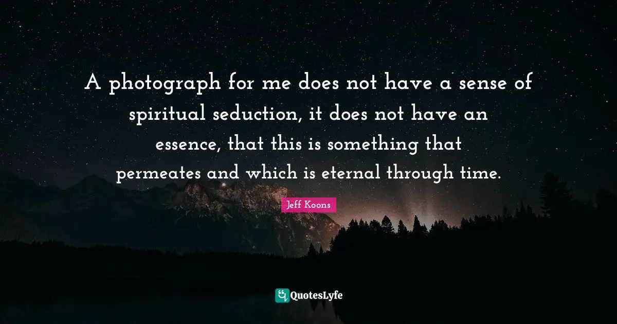 A photograph for me does not have a sense of spiritual seduction, it does not have an essence, that this is something that permeates and which is eternal through time.