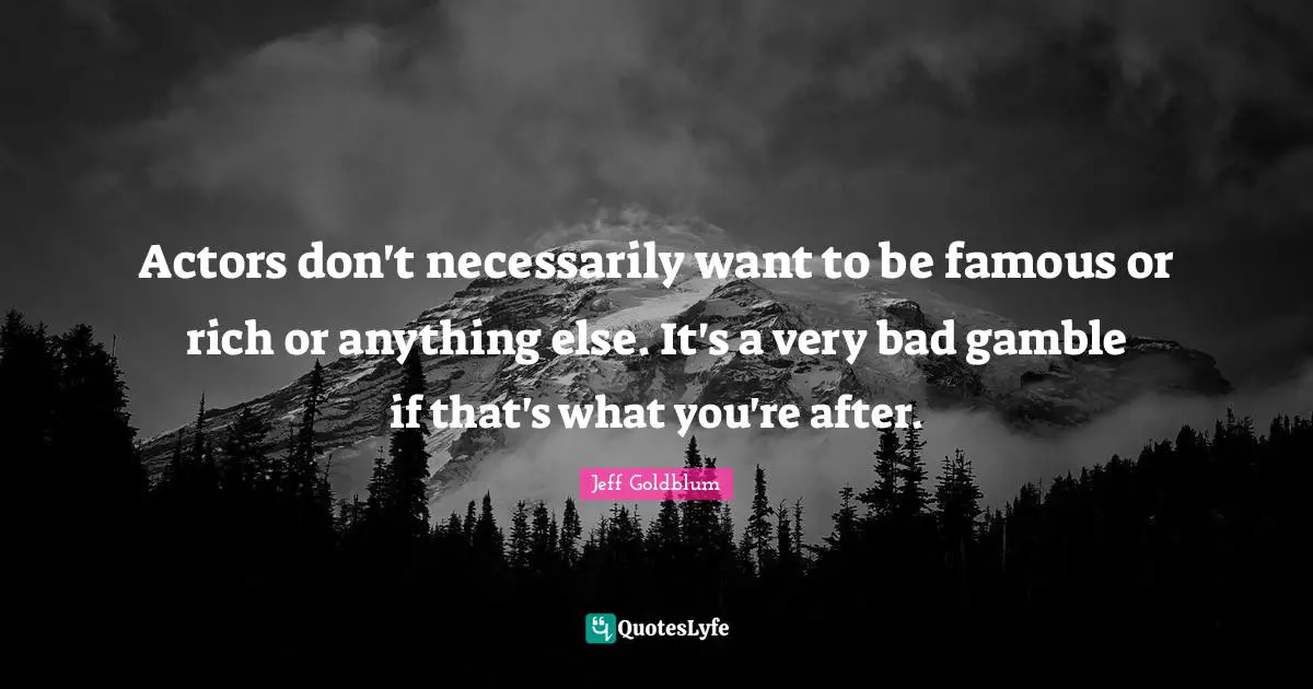 Actors don't necessarily want to be famous or rich or anything else. It's a very bad gamble if that's what you're after.