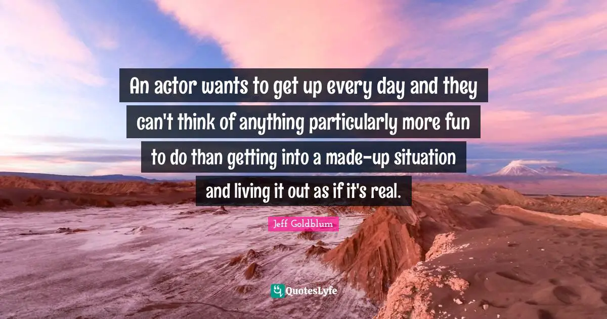An actor wants to get up every day and they can't think of anything particularly more fun to do than getting into a made-up situation and living it out as if it's real.