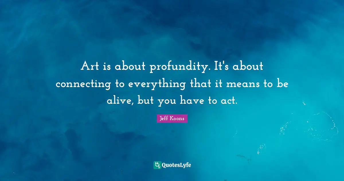 Art is about profundity. It's about connecting to everything that it means to be alive, but you have to act.
