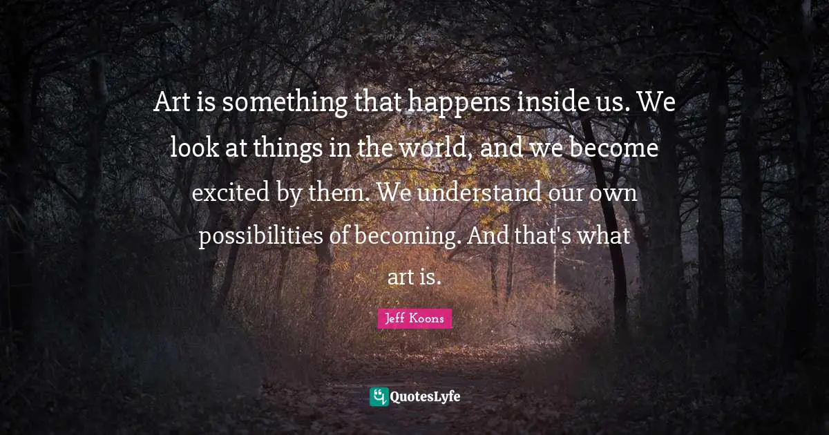Art is something that happens inside us. We look at things in the world, and we become excited by them. We understand our own possibilities of becoming. And that's what art is.