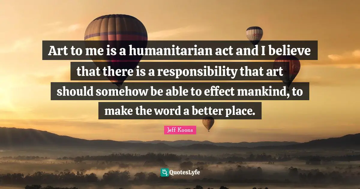 Art to me is a humanitarian act and I believe that there is a responsibility that art should somehow be able to effect mankind, to make the word a better place.
