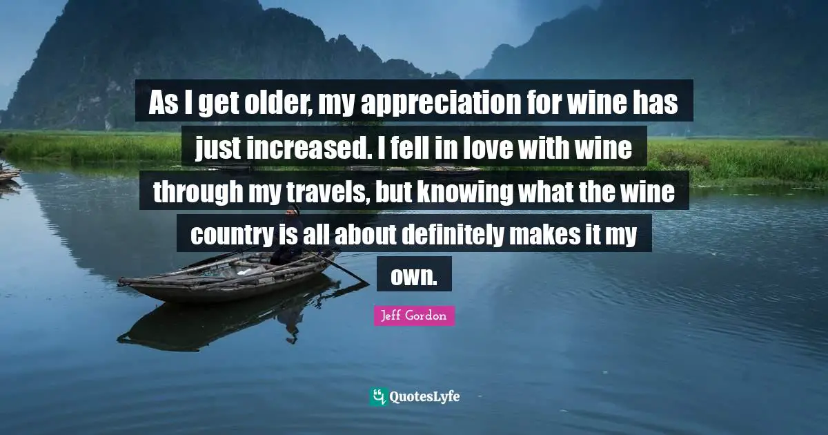 Jeff Gordon Quotes: "As I get older, my appreciation for wine has just increased. I fell in love with wine through my travels, but knowing what the wine country is all about definitely makes it my own."
