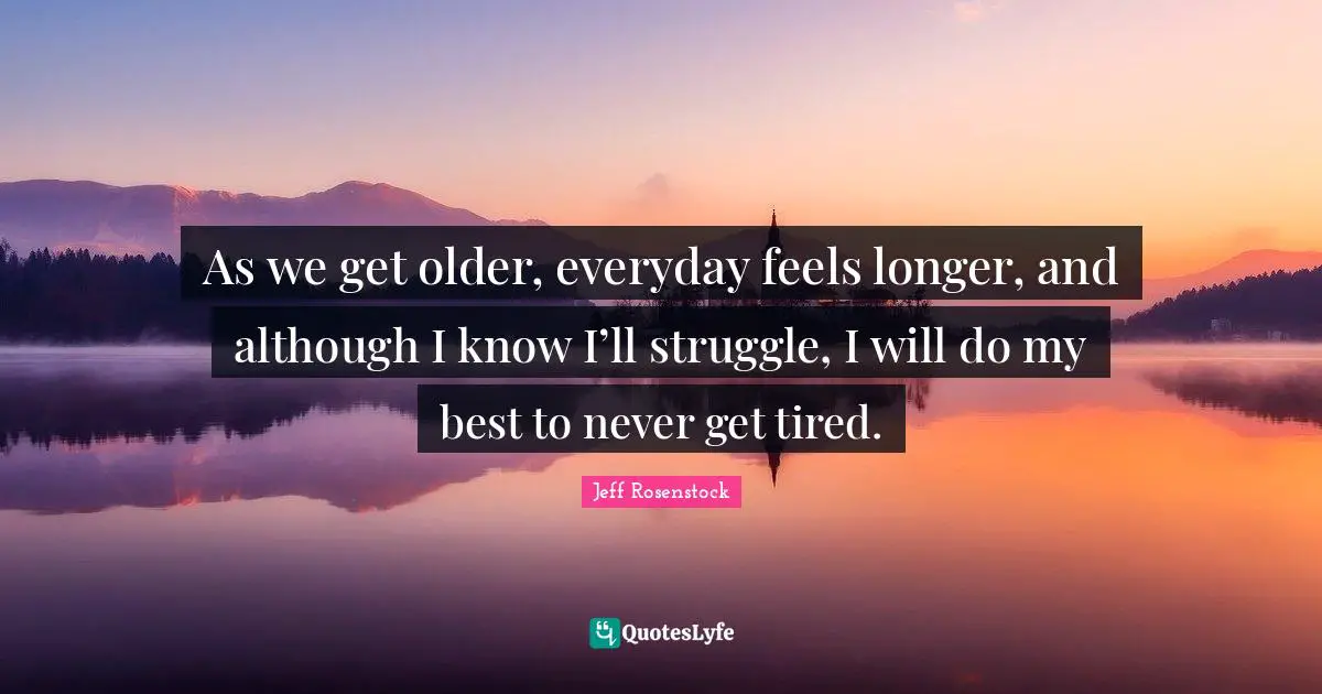 As we get older, everyday feels longer, and although I know I’ll struggle, I will do my best to never get tired.
