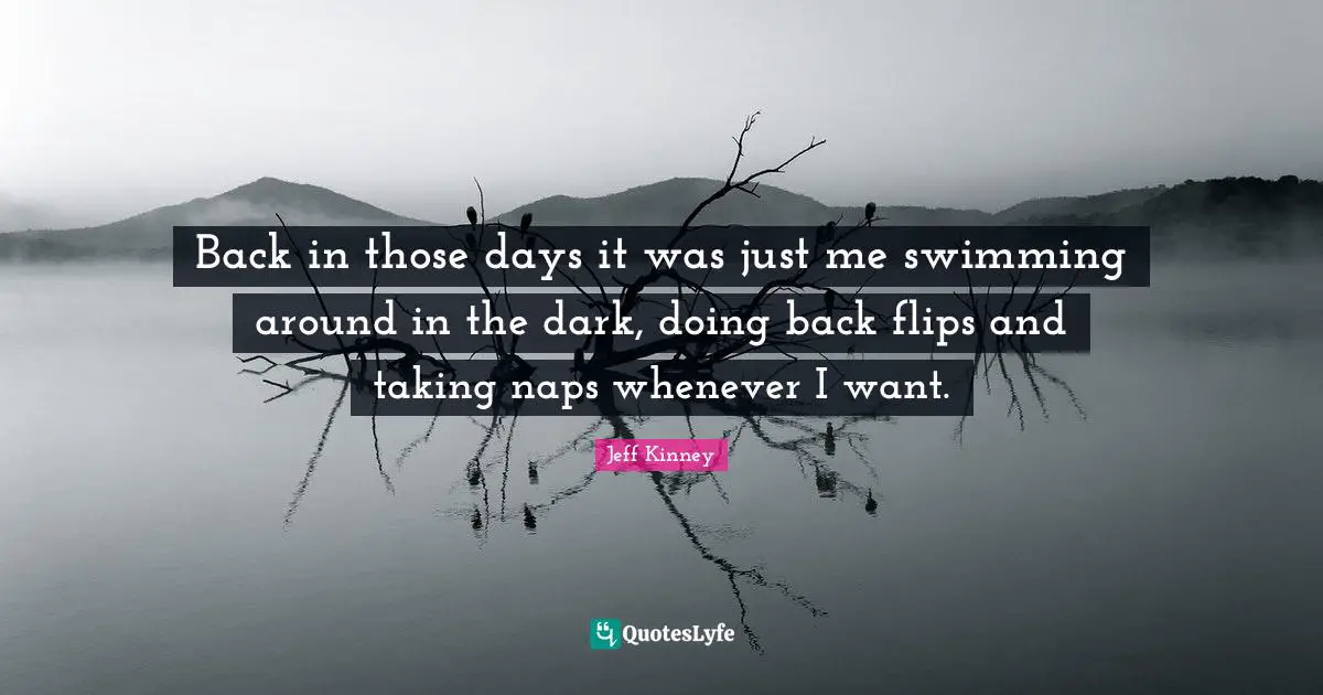 Back in those days it was just me swimming around in the dark, doing back flips and taking naps whenever I want.