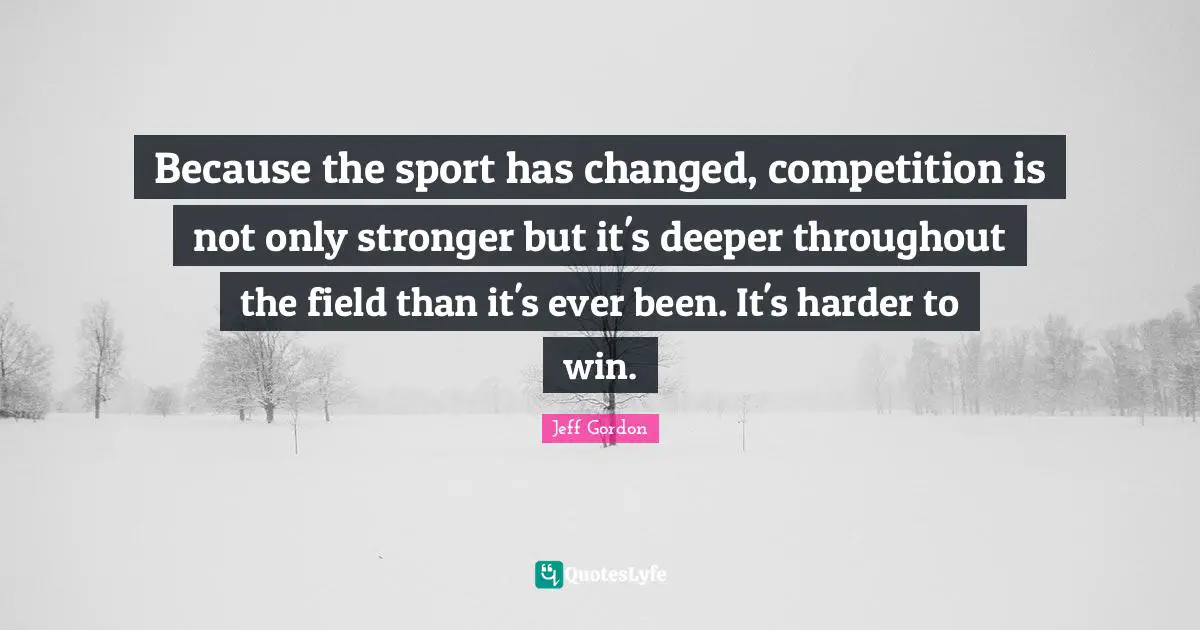 Jeff Gordon Quotes: "Because the sport has changed, competition is not only stronger but it's deeper throughout the field than it's ever been. It's harder to win."
