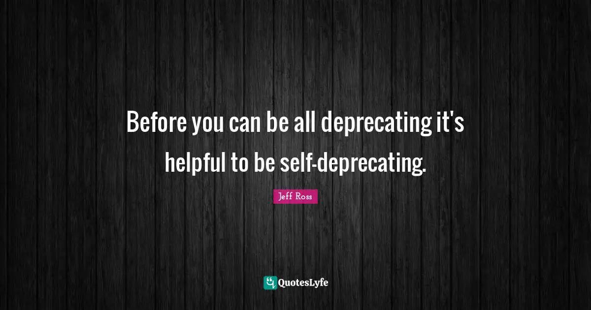 Before you can be all deprecating it's helpful to be self-deprecating.