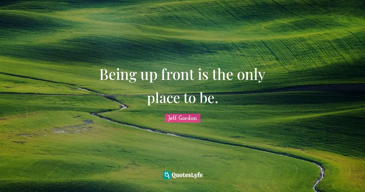 Jeff Gordon Quotes: "Being up front is the only place to be."