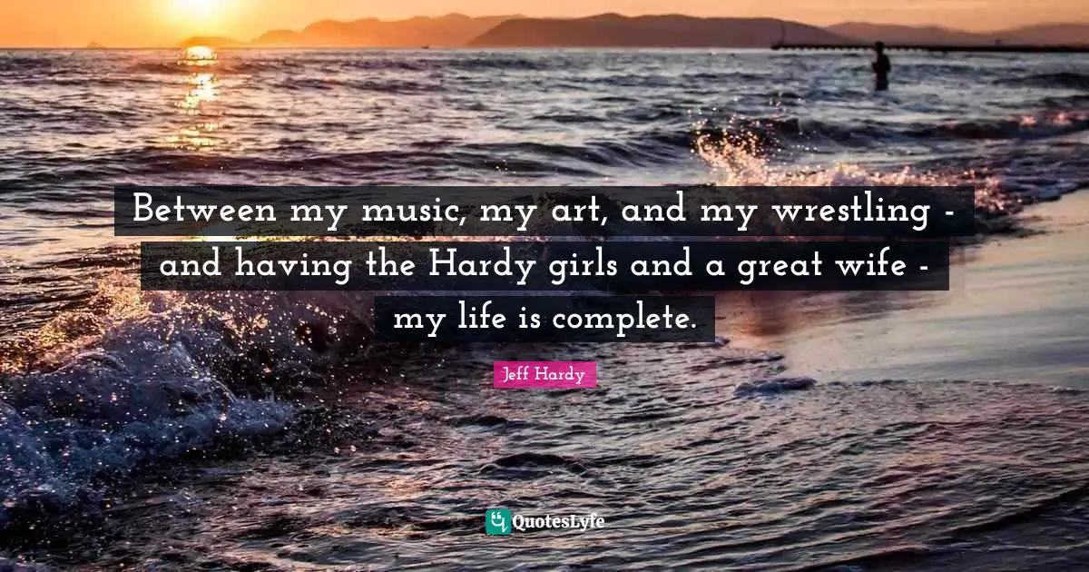 Between my music, my art, and my wrestling - and having the Hardy girls and a great wife - my life is complete.