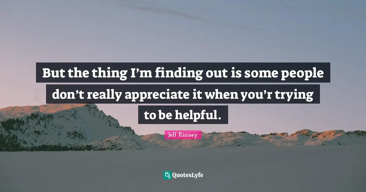 But the thing I’m finding out is some people don’t really appreciate it when you’r trying to be helpful.