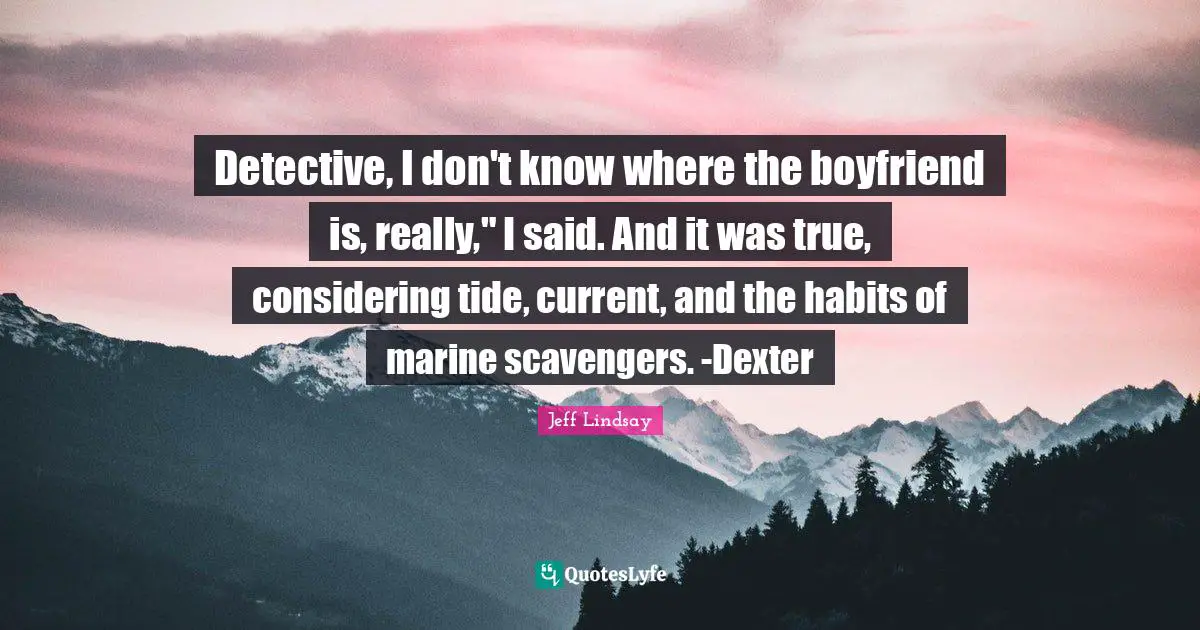 Detective, I don't know where the boyfriend is, really," I said. And it was true, considering tide, current, and the habits of marine scavengers. -Dexter