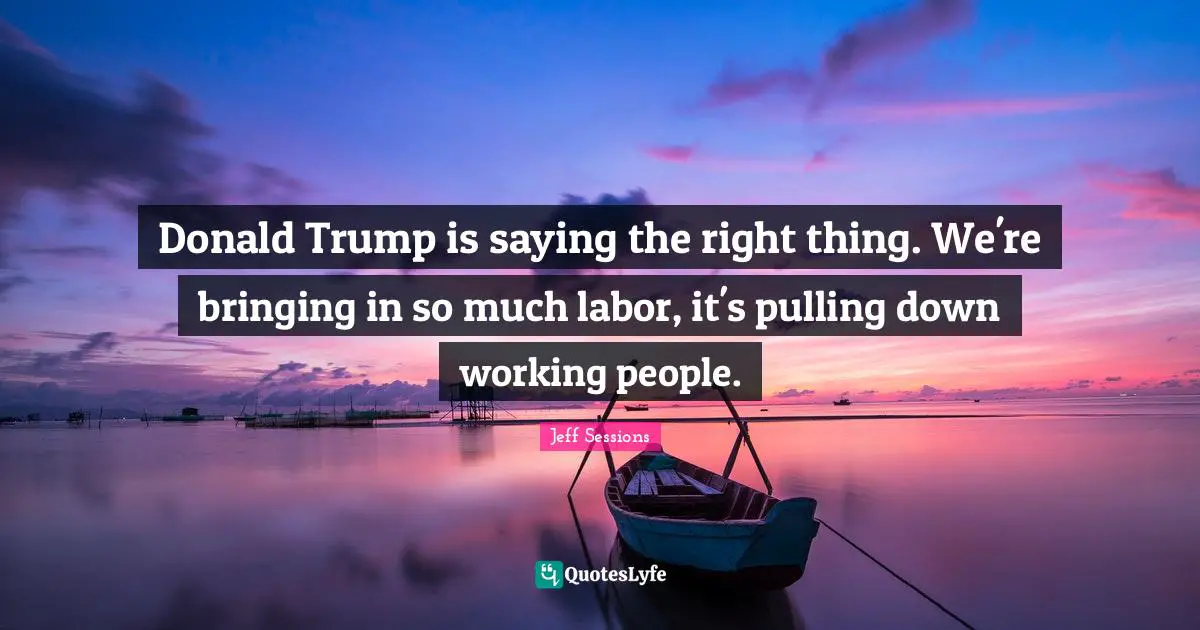 Donald Trump is saying the right thing. We're bringing in so much labor, it's pulling down working people.