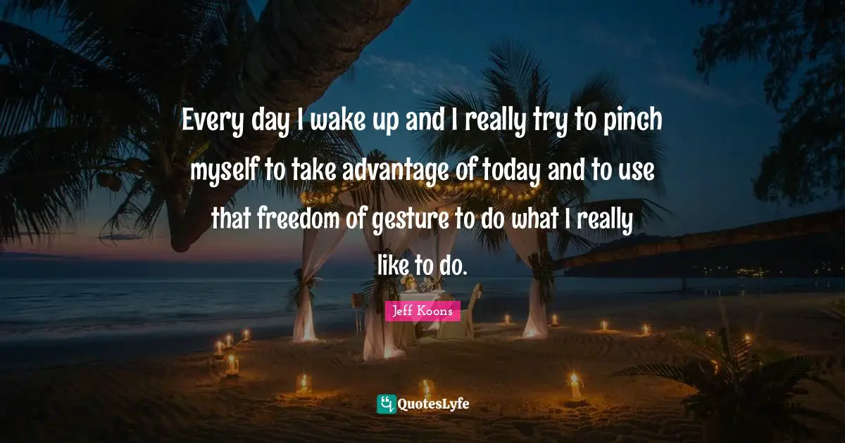 Every day I wake up and I really try to pinch myself to take advantage of today and to use that freedom of gesture to do what I really like to do.