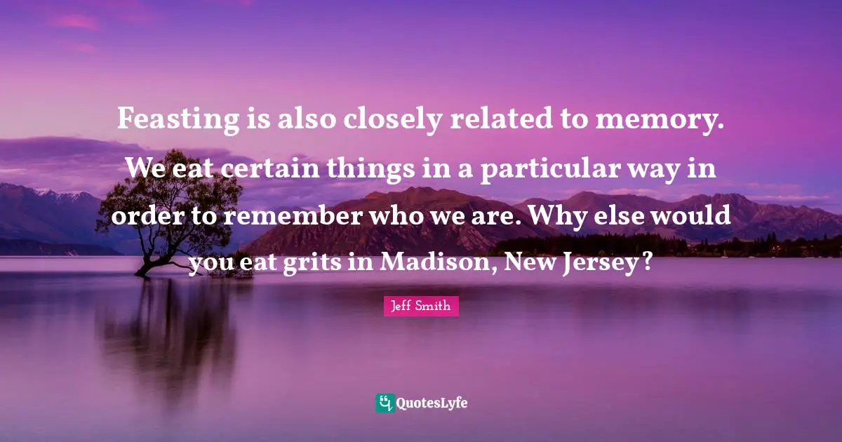 Feasting is also closely related to memory. We eat certain things in a particular way in order to remember who we are. Why else would you eat grits in Madison, New Jersey?
