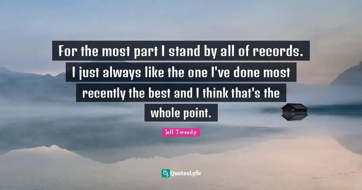 For the most part I stand by all of records. I just always like the one I've done most recently the best and I think that's the whole point.