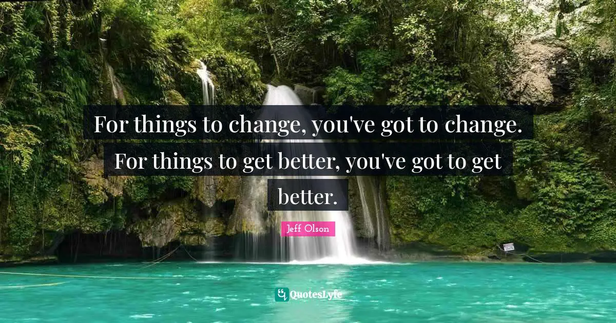 Jeff Olson Quotes: "For things to change, you've got to change. For things to get better, you've got to get better."