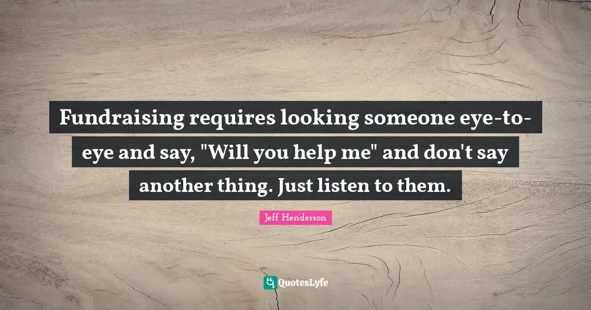 Fundraising requires looking someone eye-to-eye and say, "Will you help me" and don't say another thing. Just listen to them.