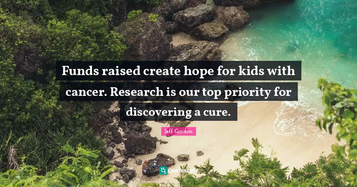 Jeff Gordon Quotes: "Funds raised create hope for kids with cancer. Research is our top priority for discovering a cure."