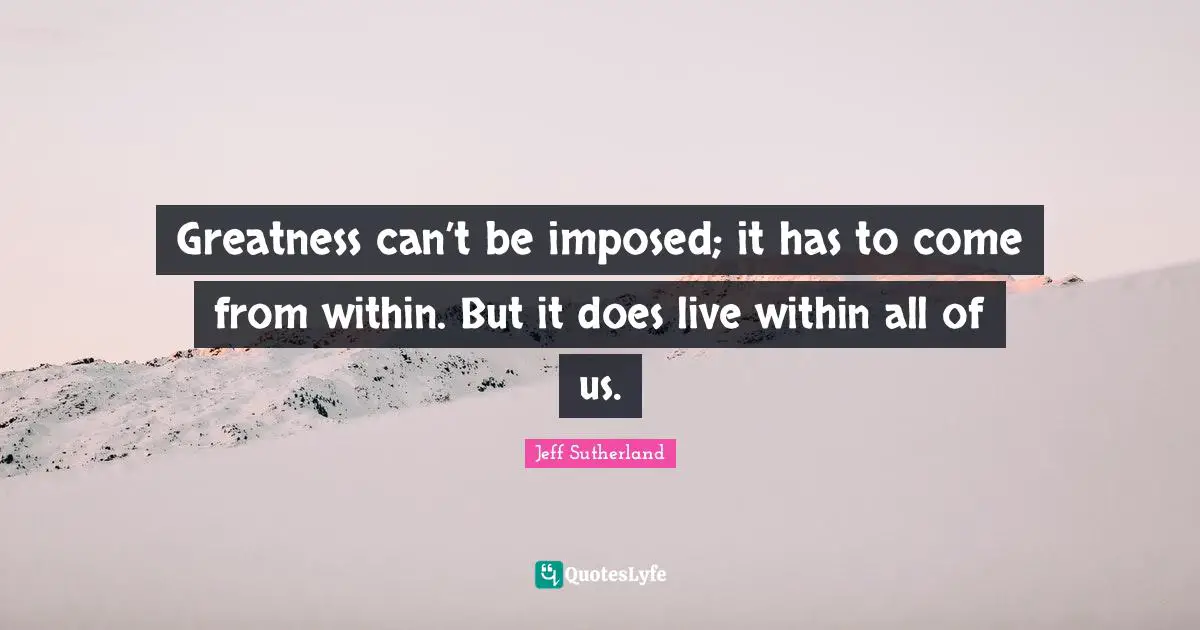 Greatness can’t be imposed; it has to come from within. But it does live within all of us.