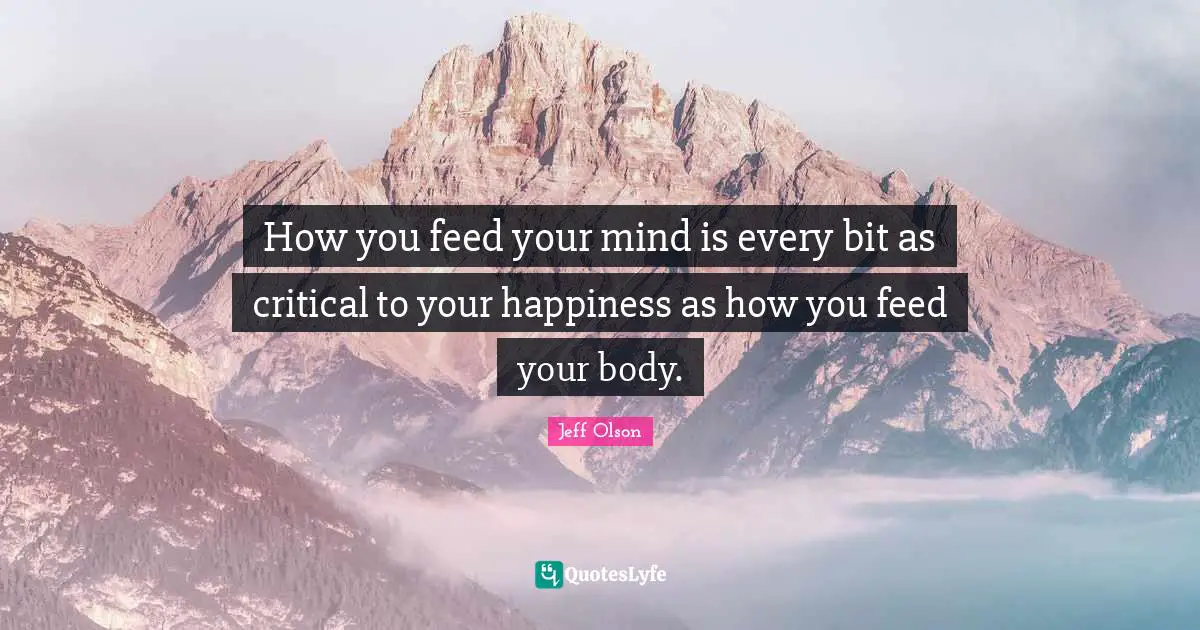 Jeff Olson Quotes: "How you feed your mind is every bit as critical to your happiness as how you feed your body."