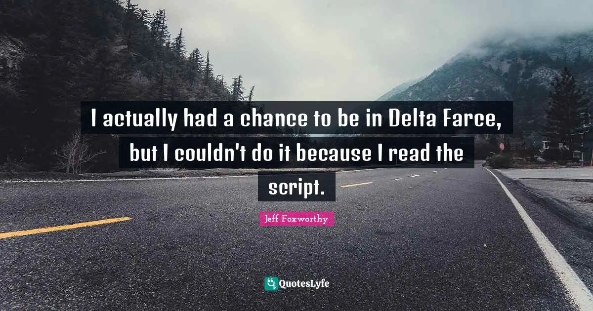 I actually had a chance to be in Delta Farce, but I couldn't do it because I read the script.