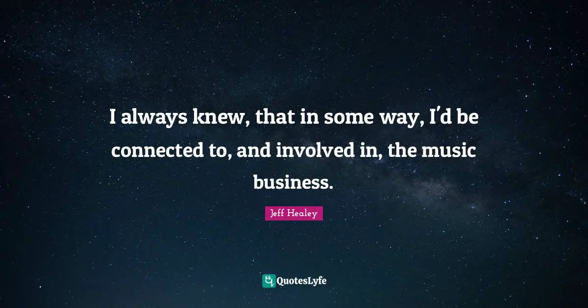 I always knew, that in some way, I'd be connected to, and involved in, the music business.