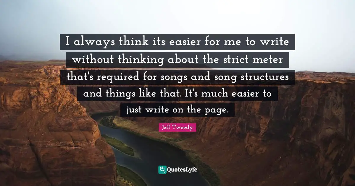 I always think its easier for me to write without thinking about the strict meter that's required for songs and song structures and things like that. It's much easier to just write on the page.