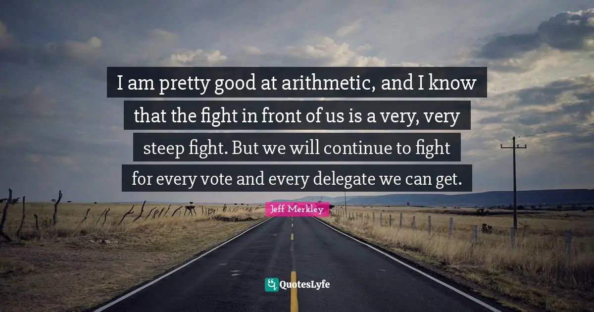 I am pretty good at arithmetic, and I know that the fight in front of us is a very, very steep fight. But we will continue to fight for every vote and every delegate we can get.