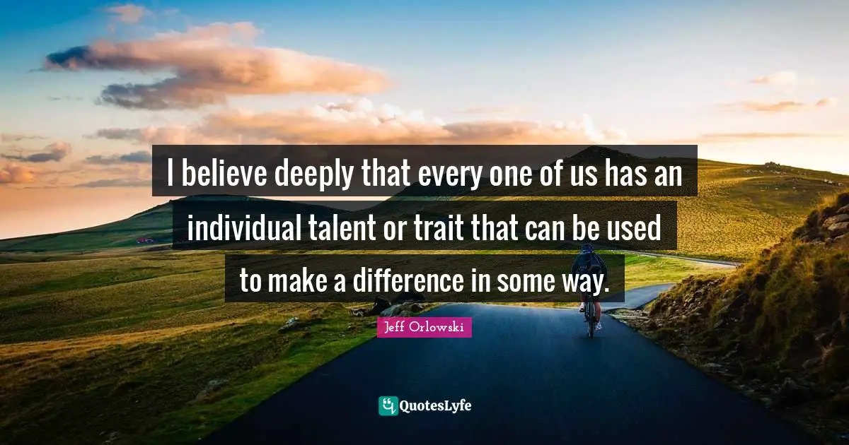 I believe deeply that every one of us has an individual talent or trait that can be used to make a difference in some way.