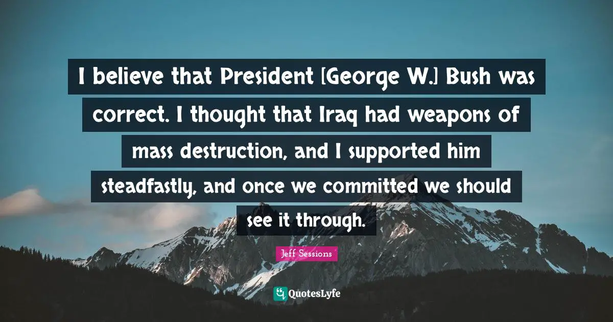 I believe that President [George W.] Bush was correct. I thought that Iraq had weapons of mass destruction, and I supported him steadfastly, and once we committed we should see it through.