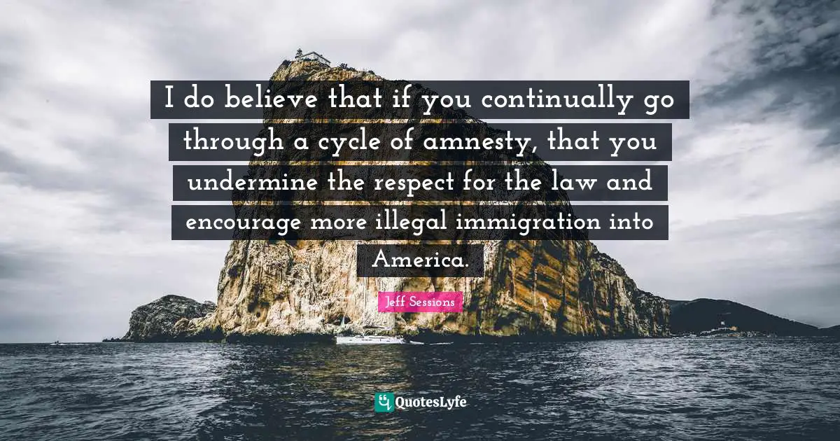 I do believe that if you continually go through a cycle of amnesty, that you undermine the respect for the law and encourage more illegal immigration into America.