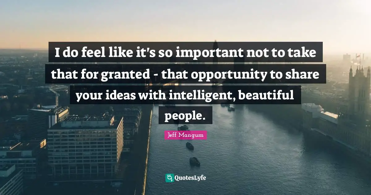 I do feel like it's so important not to take that for granted - that opportunity to share your ideas with intelligent, beautiful people.