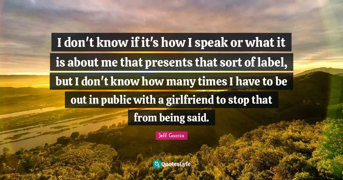 I don't know if it's how I speak or what it is about me that presents that sort of label, but I don't know how many times I have to be out in public with a girlfriend to stop that from being said.
