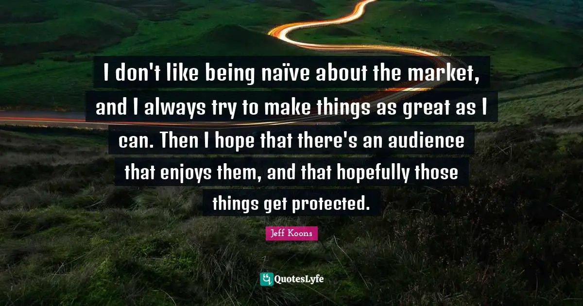 I don't like being naïve about the market, and I always try to make things as great as I can. Then I hope that there's an audience that enjoys them, and that hopefully those things get protected.