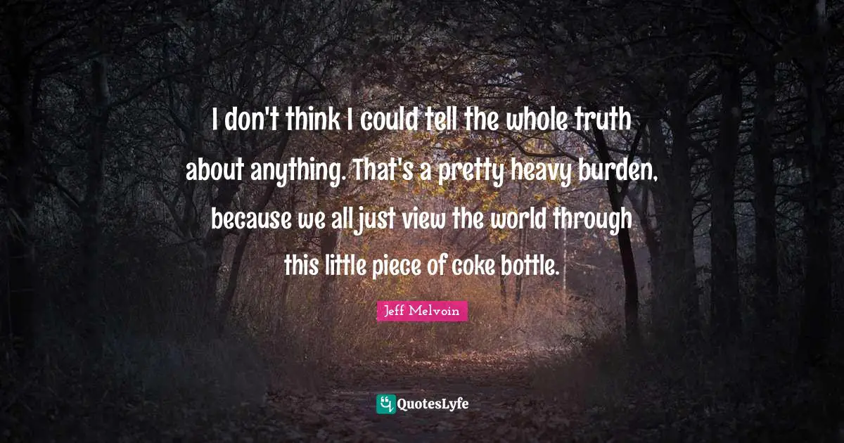I don't think I could tell the whole truth about anything. That's a pretty heavy burden, because we all just view the world through this little piece of coke bottle.