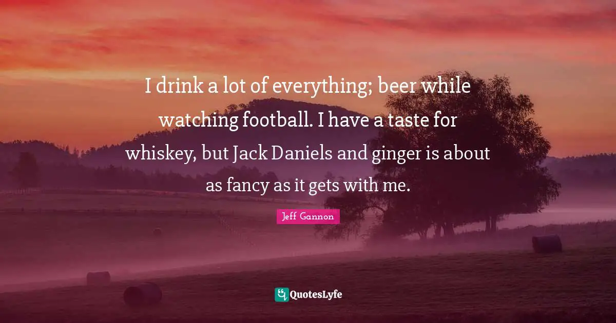 I drink a lot of everything; beer while watching football. I have a taste for whiskey, but Jack Daniels and ginger is about as fancy as it gets with me.