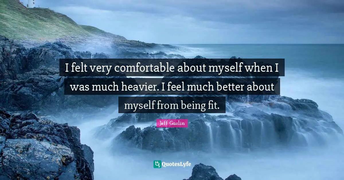 I felt very comfortable about myself when I was much heavier. I feel much better about myself from being fit.