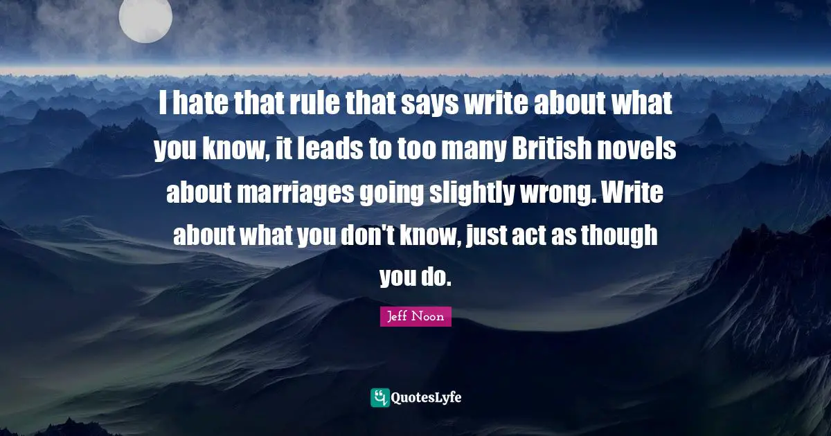 I hate that rule that says write about what you know, it leads to too many British novels about marriages going slightly wrong. Write about what you don't know, just act as though you do.