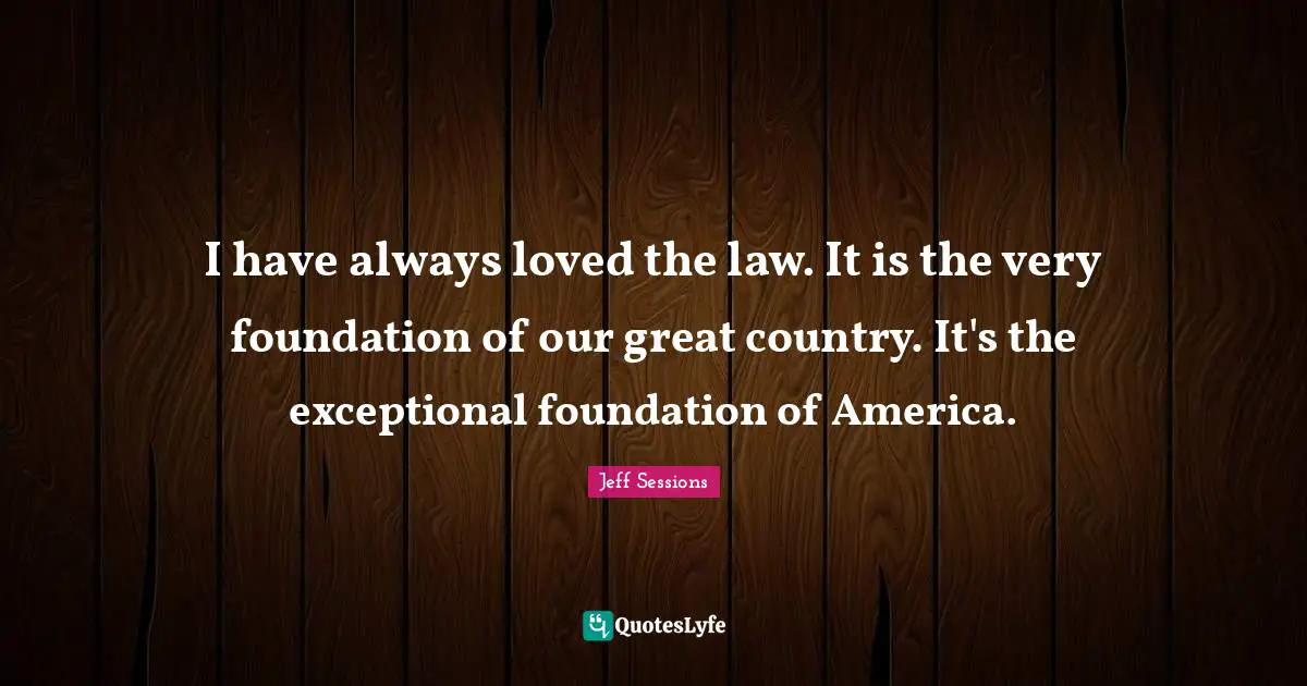 I have always loved the law. It is the very foundation of our great country. It's the exceptional foundation of America.