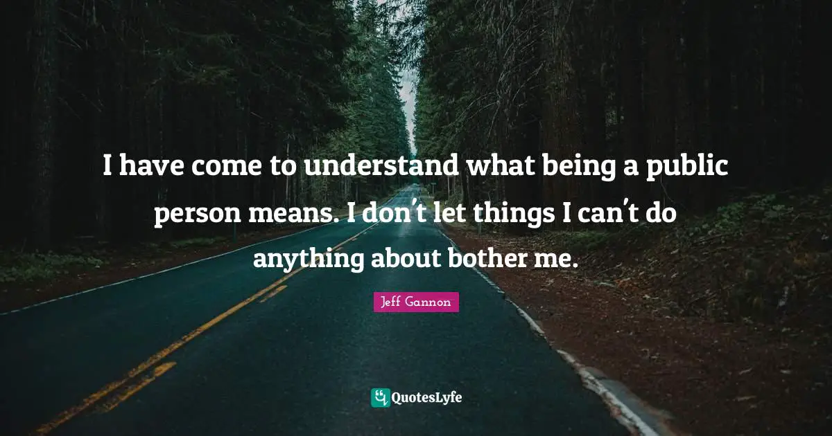 I have come to understand what being a public person means. I don't let things I can't do anything about bother me.