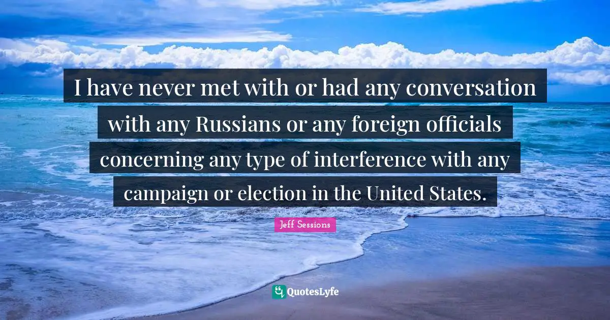 I have never met with or had any conversation with any Russians or any foreign officials concerning any type of interference with any campaign or election in the United States.