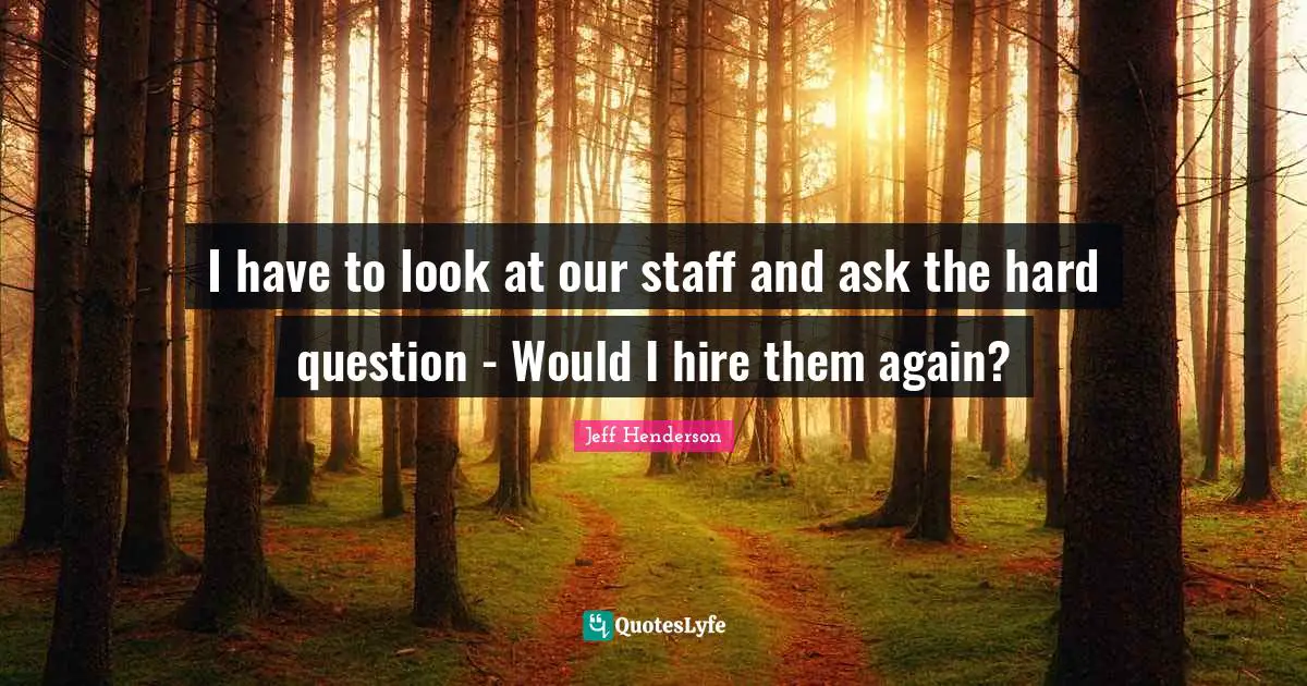 I have to look at our staff and ask the hard question - Would I hire them again?