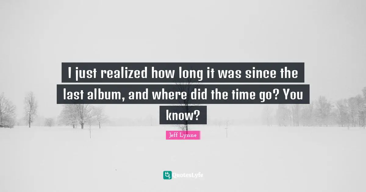 I just realized how long it was since the last album, and where did the time go? You know?