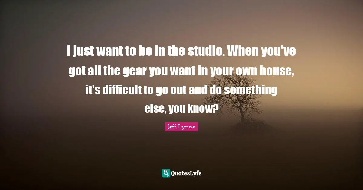 I just want to be in the studio. When you've got all the gear you want in your own house, it's difficult to go out and do something else, you know?