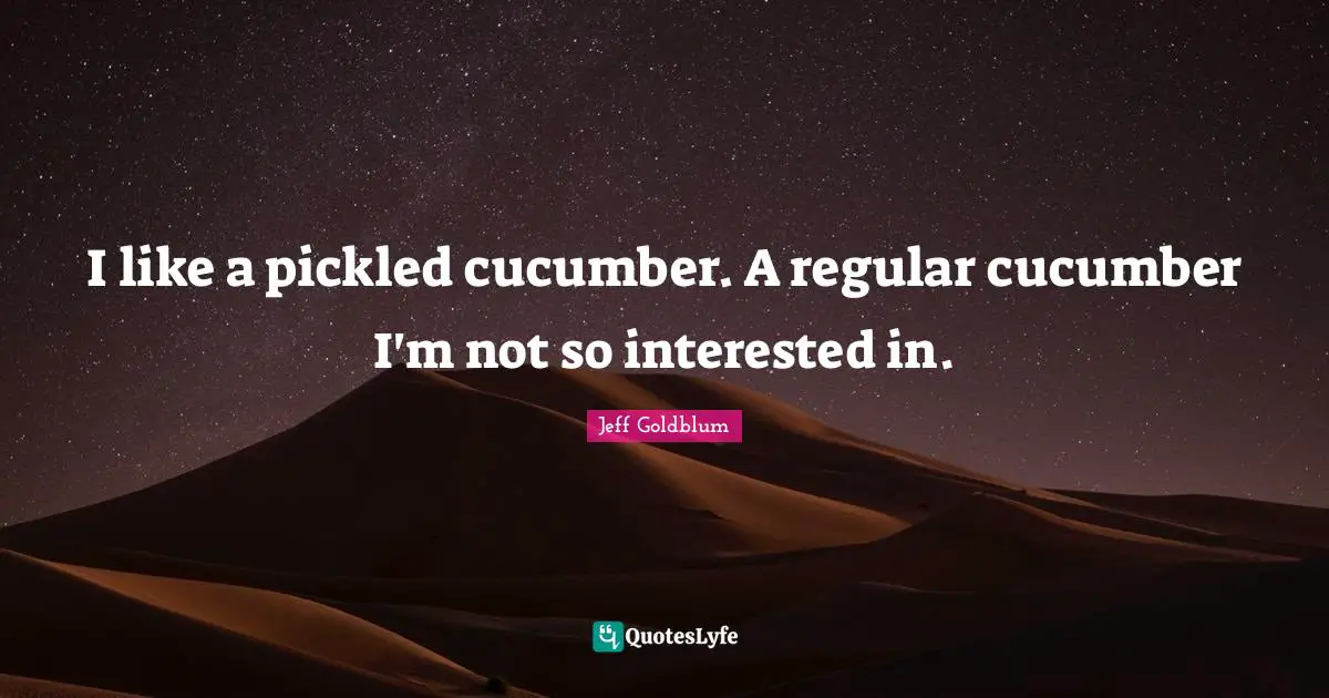 I like a pickled cucumber. A regular cucumber I'm not so interested in.